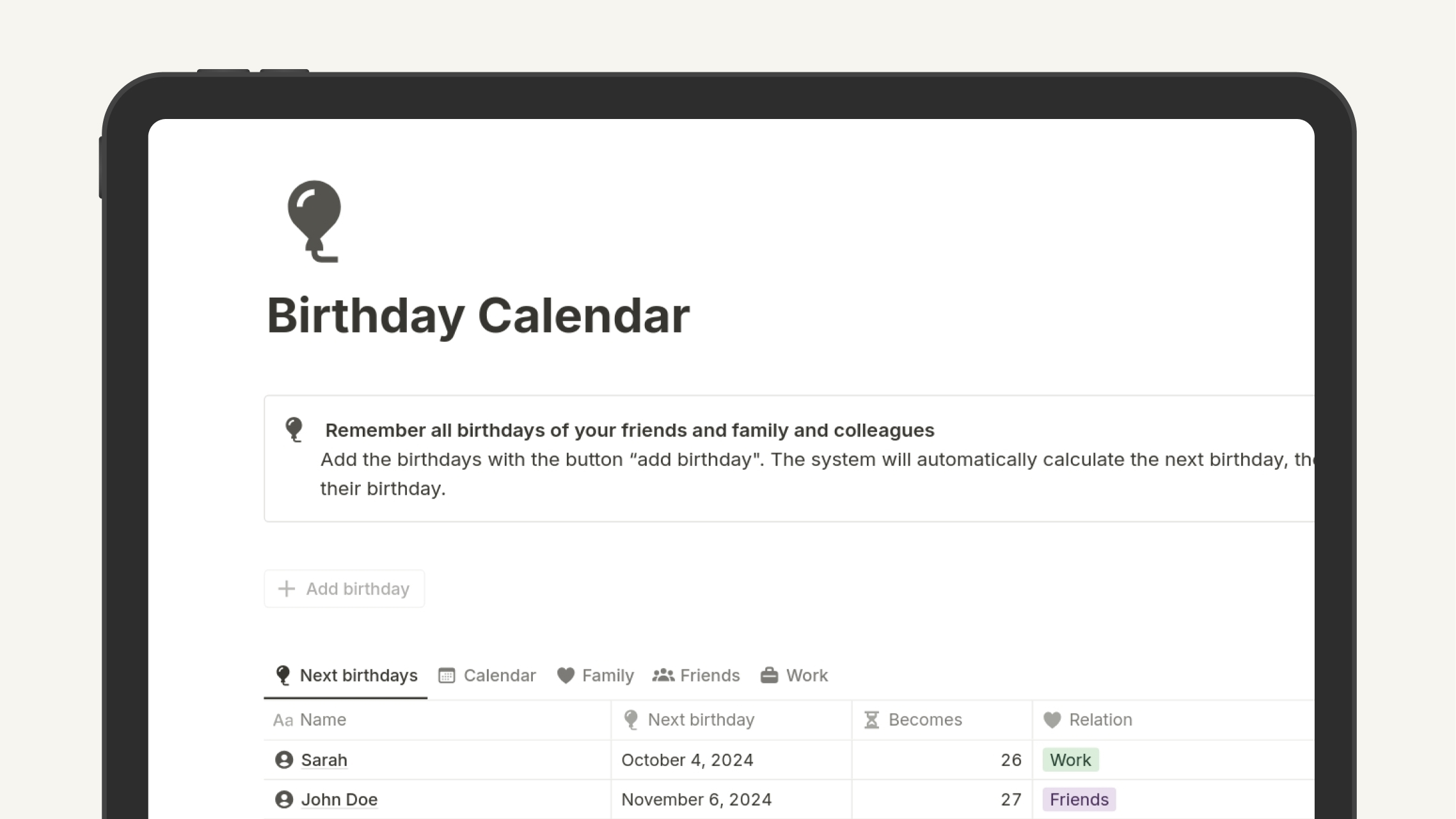 Remember all birthdays of your friends and family and colleagues. Add the birthdays with the button “add birthday". The system will automatically calculate the next birthday, the age of the person, and how many days are left until their birthday. 