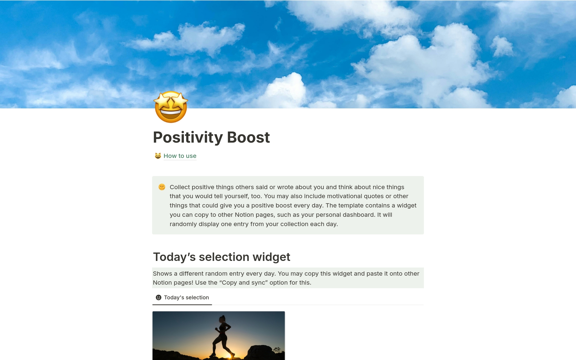 Get a positive boost every day! Collect positive things others said or wrote about you and think about nice things that you would tell yourself, too. You may also include motivational quotes or other things. The template contains a widget you can copy to other Notion pages.