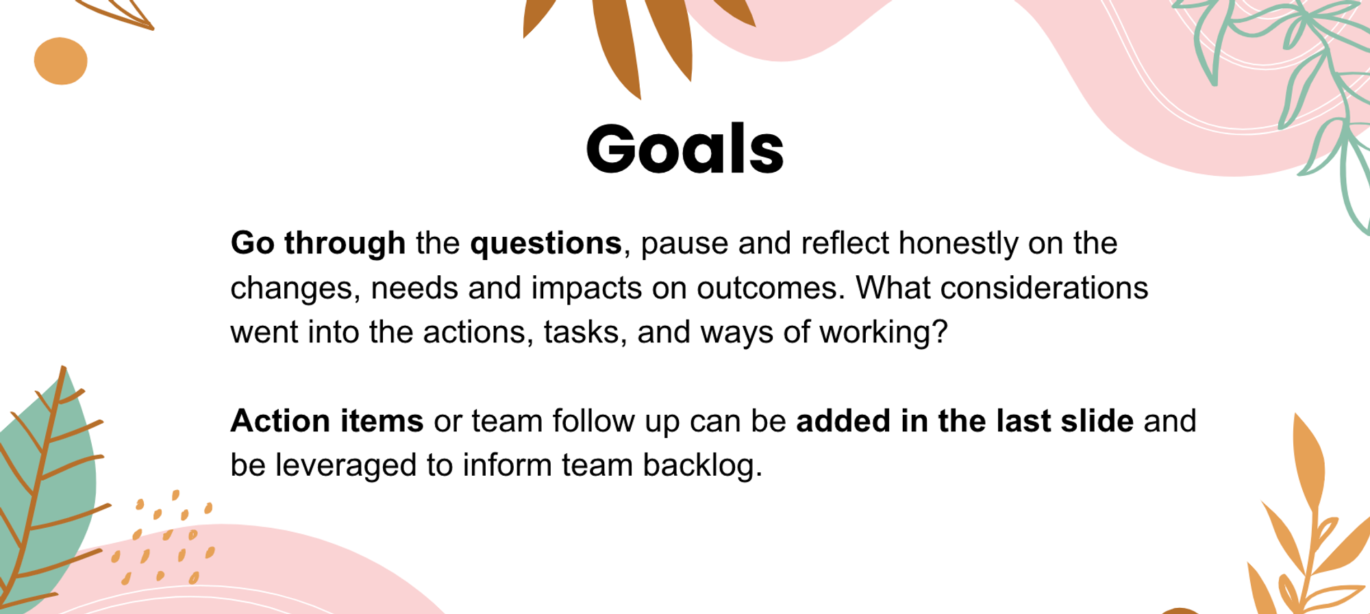 Goals: Go through the questions, pause and reflect honestly on the changes, needs and impacts on outcomes. What considerations went into the actions, tasks and ways of working? Action items or team follow up can be added in the last slide and leveraged to inform team backlogs.