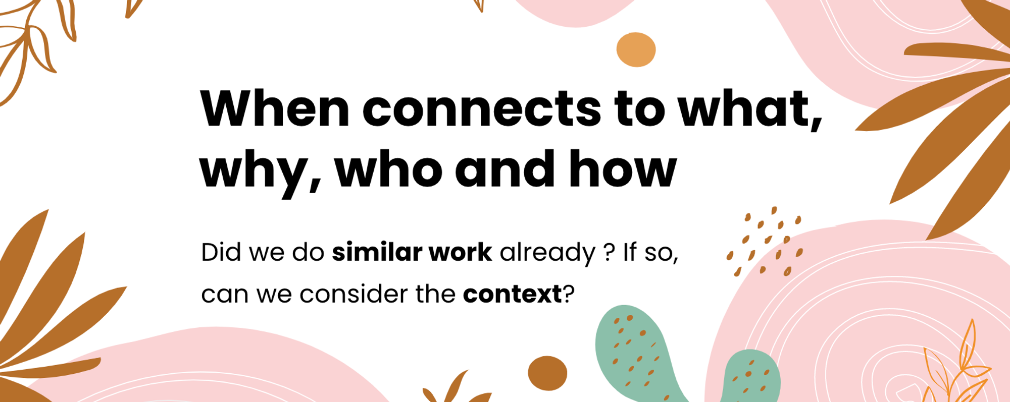 These are the next steps. When connects to what, why, who and how. Did we do similar work already? If so, can we consider the context?